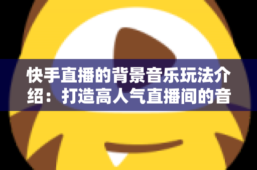 快手直播的背景音乐玩法介绍:打造高人气直播间的音乐运营全攻略 快手直播的背景音乐玩法介绍:打造高人气直播间的音乐运营全攻略