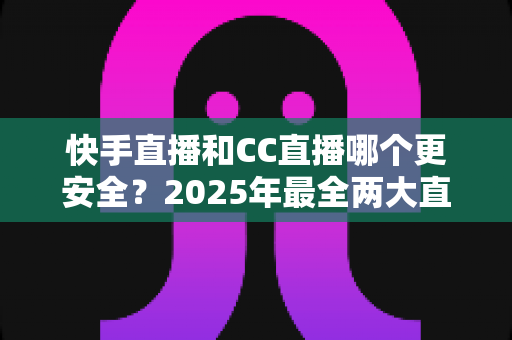 快手直播和CC直播哪个更安全?2025年最全两大直播平台安全性深度对比与用户防护指南 快手直播和CC直播哪个更安全?2025年最全两大直播平台安全性深度对比与用户防护指南