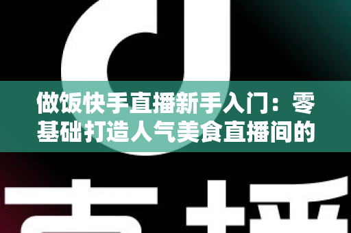 做饭快手直播新手入门:零基础打造人气美食直播间的完整指南 做饭快手直播新手入门:零基础打造人气美食直播间的完整指南