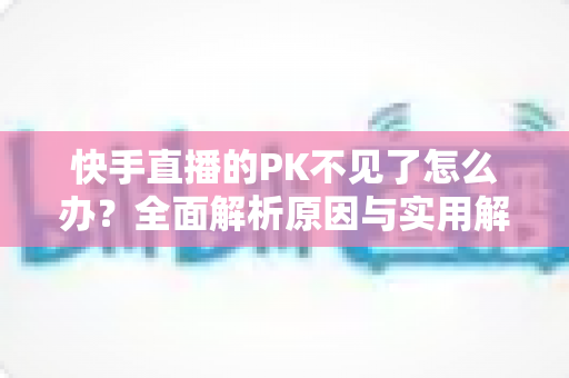 快手直播的PK不见了怎么办?全面解析原因与实用解决方案 快手直播的PK不见了怎么办?全面解析原因与实用解决方案