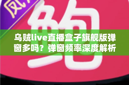 乌贼live直播盒子旗舰版弹窗多吗？弹窗频率深度解析与实用避坑指南