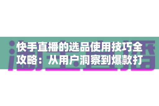 快手直播的选品使用技巧全攻略:从用户洞察到爆款打造的实战选品指南 快手直播的选品使用技巧全攻略:从用户洞察到爆款打造的实战选品指南