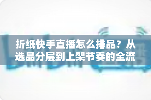 折纸快手直播怎么排品？从选品分层到上架节奏的全流程实操指南
