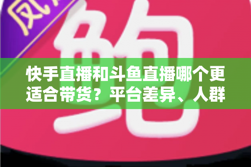 快手直播和斗鱼直播哪个更适合带货?平台差异、人群画像与带货策略全解析 快手直播和斗鱼直播哪个更适合带货?平台差异、人群画像与带货策略全解析