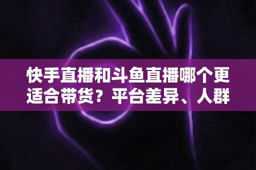 快手直播和斗鱼直播哪个更适合带货?平台差异、人群画像与带货策略全解析 快手直播和斗鱼直播哪个更适合带货?平台差异、人群画像与带货策略全解析