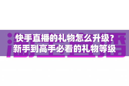 快手直播的礼物怎么升级?新手到高手必看的礼物等级提升全攻略与实用技巧 快手直播的礼物怎么升级?新手到高手必看的礼物等级提升全攻略与实用技巧
