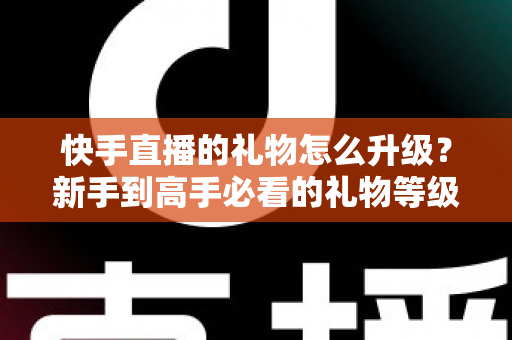 快手直播的礼物怎么升级?新手到高手必看的礼物等级提升全攻略与实用技巧 快手直播的礼物怎么升级?新手到高手必看的礼物等级提升全攻略与实用技巧