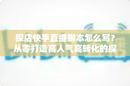 探店快手直播脚本怎么写？从零打造高人气高转化的探店直播全攻略