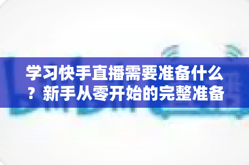 学习快手直播需要准备什么？新手从零开始的完整准备指南与必备清单