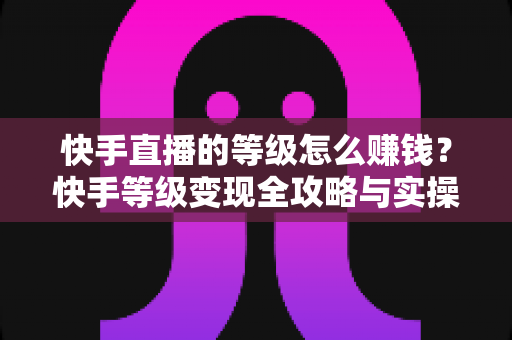 快手直播的等级怎么赚钱？快手等级变现全攻略与实操指南