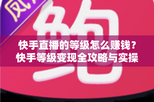 快手直播的等级怎么赚钱？快手等级变现全攻略与实操指南