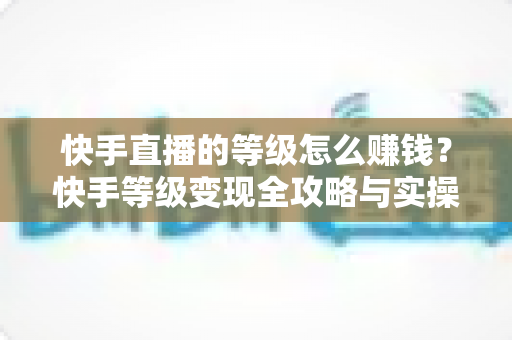快手直播的等级怎么赚钱？快手等级变现全攻略与实操指南