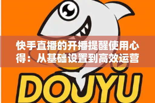 快手直播的开播提醒使用心得:从基础设置到高效运营的全方位实战指南 快手直播的开播提醒使用心得:从基础设置到高效运营的全方位实战指南