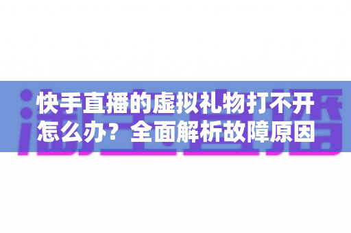 快手直播的虚拟礼物打不开怎么办?全面解析故障原因与实用解决指南 快手直播的虚拟礼物打不开怎么办?全面解析故障原因与实用解决指南