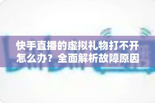 快手直播的虚拟礼物打不开怎么办?全面解析故障原因与实用解决指南 快手直播的虚拟礼物打不开怎么办?全面解析故障原因与实用解决指南