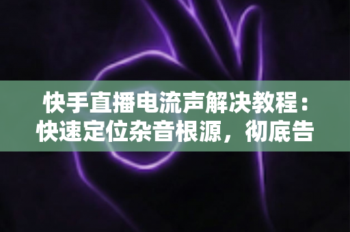 快手直播电流声解决教程:快速定位杂音根源,彻底告别滋滋声的完整实操指南 快手直播电流声解决教程:快速定位杂音根源,彻底告别滋滋声的完整实操指南