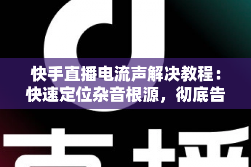 快手直播电流声解决教程:快速定位杂音根源,彻底告别滋滋声的完整实操指南 快手直播电流声解决教程:快速定位杂音根源,彻底告别滋滋声的完整实操指南