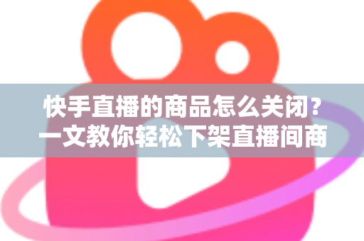 快手直播的商品怎么关闭?一文教你轻松下架直播间商品,告别手忙脚乱! 快手直播的商品怎么关闭?一文教你轻松下架直播间商品,告别手忙脚乱!