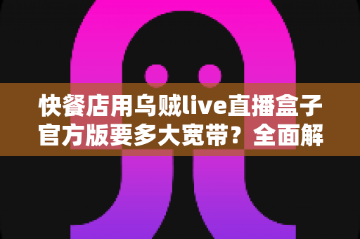 快餐店用乌贼live直播盒子官方版要多大宽带?全面解析带宽需求与配置方案 快餐店用乌贼live直播盒子官方版要多大宽带?全面解析带宽需求与配置方案