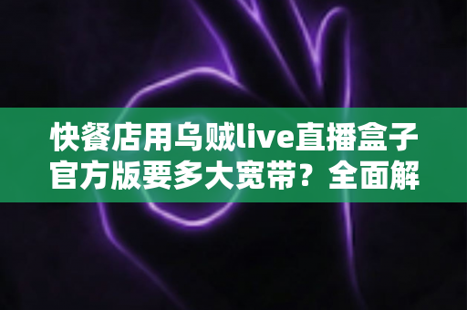 快餐店用乌贼live直播盒子官方版要多大宽带?全面解析带宽需求与配置方案 快餐店用乌贼live直播盒子官方版要多大宽带?全面解析带宽需求与配置方案