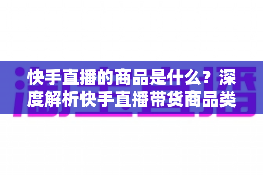 快手直播的商品是什么？深度解析快手直播带货商品类型、特点与选购全攻略