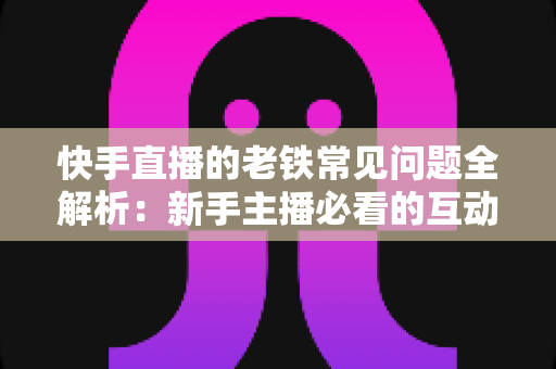 快手直播的老铁常见问题全解析：新手主播必看的互动运营与答疑实战指南