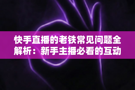 快手直播的老铁常见问题全解析：新手主播必看的互动运营与答疑实战指南