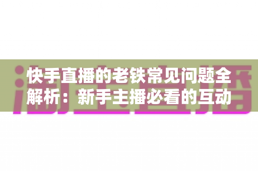 快手直播的老铁常见问题全解析：新手主播必看的互动运营与答疑实战指南