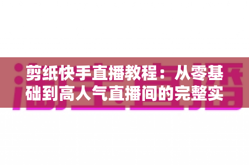 剪纸快手直播教程:从零基础到高人气直播间的完整实战指南 剪纸快手直播教程:从零基础到高人气直播间的完整实战指南