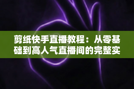 剪纸快手直播教程:从零基础到高人气直播间的完整实战指南 剪纸快手直播教程:从零基础到高人气直播间的完整实战指南