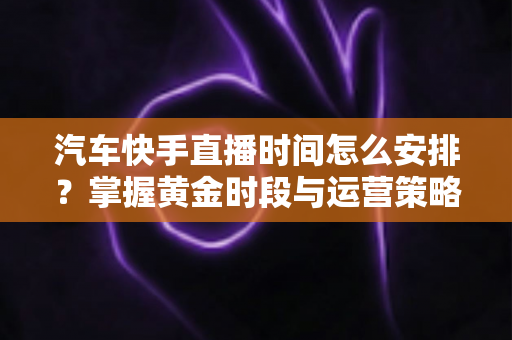 汽车快手直播时间怎么安排？掌握黄金时段与运营策略，让你的卖车直播流量翻倍