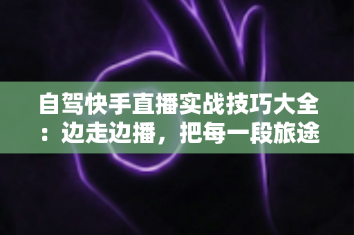 自驾快手直播实战技巧大全：边走边播，把每一段旅途都变成流量增长引擎