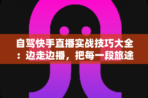 自驾快手直播实战技巧大全：边走边播，把每一段旅途都变成流量增长引擎