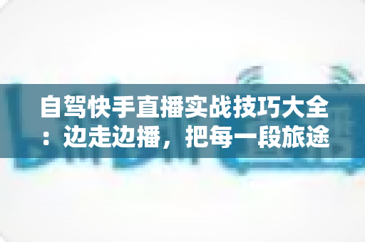 自驾快手直播实战技巧大全：边走边播，把每一段旅途都变成流量增长引擎