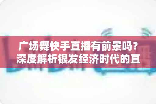 广场舞快手直播有前景吗?深度解析银发经济时代的直播新风口 广场舞快手直播有前景吗?深度解析银发经济时代的直播新风口