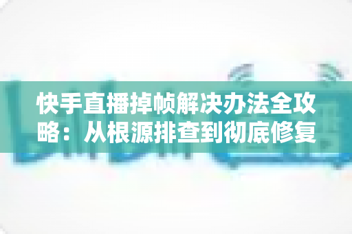 快手直播掉帧解决办法全攻略：从根源排查到彻底修复，让直播画面流畅不卡顿