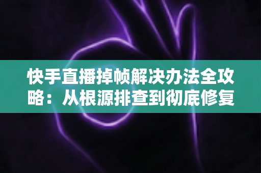 快手直播掉帧解决办法全攻略：从根源排查到彻底修复，让直播画面流畅不卡顿