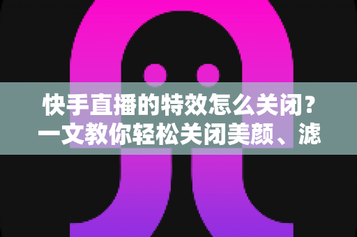快手直播的特效怎么关闭?一文教你轻松关闭美颜、滤镜与礼物特效的实用指南 快手直播的特效怎么关闭?一文教你轻松关闭美颜、滤镜与礼物特效的实用指南