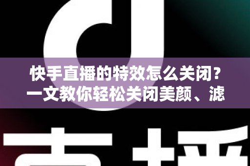 快手直播的特效怎么关闭?一文教你轻松关闭美颜、滤镜与礼物特效的实用指南 快手直播的特效怎么关闭?一文教你轻松关闭美颜、滤镜与礼物特效的实用指南