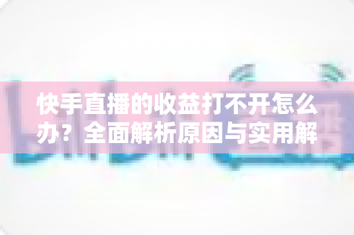 快手直播的收益打不开怎么办？全面解析原因与实用解决方法指南