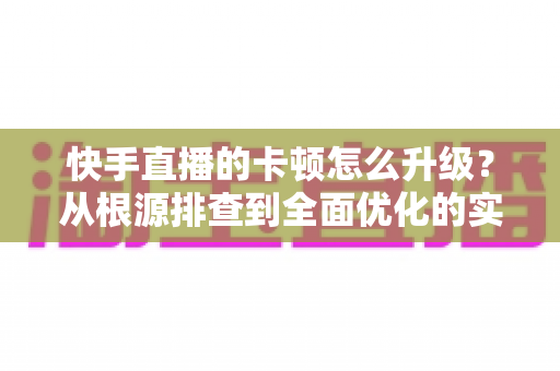快手直播的卡顿怎么升级?从根源排查到全面优化的实战升级指南 快手直播的卡顿怎么升级?从根源排查到全面优化的实战升级指南