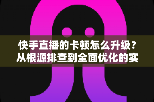 快手直播的卡顿怎么升级?从根源排查到全面优化的实战升级指南 快手直播的卡顿怎么升级?从根源排查到全面优化的实战升级指南
