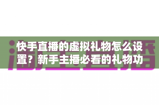 快手直播的虚拟礼物怎么设置?新手主播必看的礼物功能配置与运营全攻略 快手直播的虚拟礼物怎么设置?新手主播必看的礼物功能配置与运营全攻略