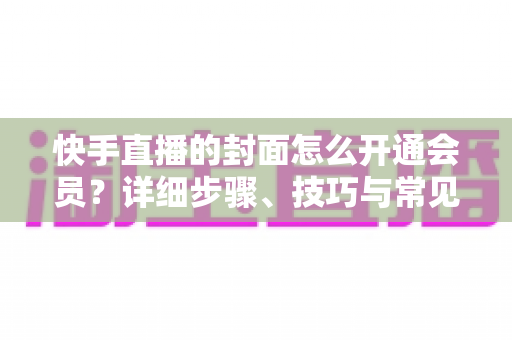 快手直播的封面怎么开通会员?详细步骤、技巧与常见问题一站式全解析 快手直播的封面怎么开通会员?详细步骤、技巧与常见问题一站式全解析