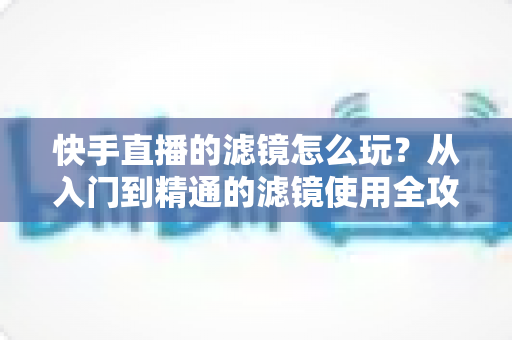快手直播的滤镜怎么玩？从入门到精通的滤镜使用全攻略，让你的直播间颜值与人气双提升