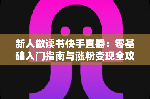 新人做读书快手直播:零基础入门指南与涨粉变现全攻略 新人做读书快手直播:零基础入门指南与涨粉变现全攻略