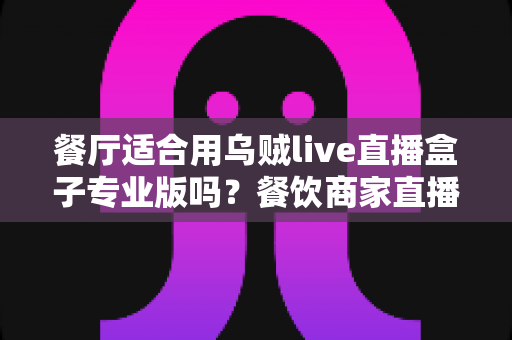 餐厅适合用乌贼live直播盒子专业版吗？餐饮商家直播设备选型深度解析与实战指南