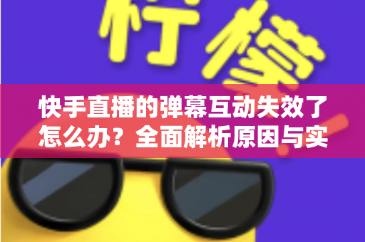 快手直播的弹幕互动失效了怎么办？全面解析原因与实用解决方案，快速恢复直播间互动体验