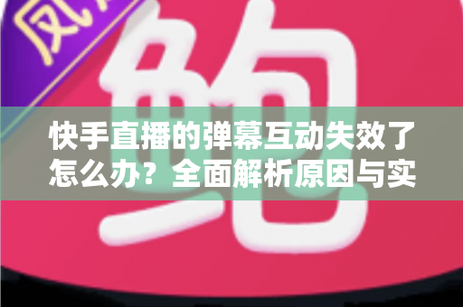 快手直播的弹幕互动失效了怎么办？全面解析原因与实用解决方案，快速恢复直播间互动体验