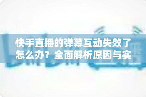 快手直播的弹幕互动失效了怎么办？全面解析原因与实用解决方案，快速恢复直播间互动体验